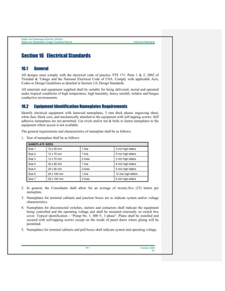 Water And Sewerage Authority (WASA)
Water and Wastewater Design Guideline Manual Electrical Standards
16-1 October 2008
R1
Section 16 Electrical Standards
16.1 General
All designs must comply with the electrical code of practice TTS 171: Parts 1 & 2: 2002 of
Trinidad & Tobago and the National Electrical Code of USA. Comply with applicable Acts,
Codes or Design Guidelines as detailed in Section 3.0, Design Standards.
All materials and equipment supplied shall be suitable for being delivered, stored and operated
under tropical conditions of high temperature, high humidity, heavy rainfall, mildew and fungus
conductive environments.
16.2 Equipment Identification Nameplates Requirements
Identify electrical equipment with lamicoid nameplates, 3 mm thick plastic engraving sheet,
white face, black core, and mechanically attached to the equipment with self tapping screws. Self
adhesive nameplates are not permitted. Use rivets and/or nut & bolts to fasten nameplates to the
equipment where access is not available.
The general requirements and characteristics of nameplate shall be as follows:
1. Size of nameplate shall be as follows:
NAMEPLATE SIZES
Size 1 10 x 50 mm 1 line 3 mm high letters
Size 2 12 x 70 mm 1 line 5 mm high letters
Size 3 12 x 70 mm 2 lines 3 mm high letters
Size 4 20 x 90 mm 1 line 8 mm high letters
Size 5 20 x 90 mm 2 lines 5 mm high letters
Size 6 25 x 100 mm 1 line 12 mm high letters
Size 7 25 x 100 mm 2 lines 6 mm high letters
2. In general, the Consultants shall allow for an average of twenty-five (25) letters per
nameplate.
3. Nameplates for terminal cabinets and junction boxes are to indicate system and/or voltage
characteristics.
4. Nameplates for disconnected switches, starters and contactors shall indicate the equipment
being controlled and the operating voltage and shall be mounted externally on switch box
cover. Typical identification – “Pump No. 1, 400 V, 3 phase”. Plates shall be installed and
secured with self-tapping screws except on the inside of panel doors where gluing will be
permitted.
5. Nameplates for terminal cabinets and pull boxes shall indicate system and operating voltage.
 
