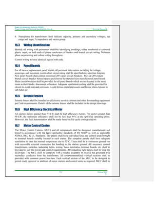 Water And Sewerage Authority (WASA)
Project Design and Technical Specifications Manual Electrical Standards
16-2 October 2008
R1
6. Nameplates for transformers shall indicate capacity, primary and secondary voltages, tap
range and steps, % impedance and vector group.
16.3 Wiring Identification
Identify all wiring with permanent indelible identifying markings, either numbered or coloured
plastic tapes, on both ends of phase conductors of feeders and branch circuit wiring. Maintain
phase sequenceing and colour coding throughout.
Control wiring to have identical tags at both ends.
16.4 Panel Boards
For all new or replacement panel boards, all pertinent information including the voltage,
amperage, and minimum system short circuit rating shall be specified on a one-line diagram.
New panel boards shall contain minimum 20% spare circuit breakers. Provide 20% future
branch circuit breaker bussed spaces and choose the standard size manufactured panel board.
Main circuit breakers shall be provided for all panel boards which are not located in the same
room as their feeder, disconnect or breaker. Adequate ventilation/cooling shall be provided for
closets to avoid heat and corrosion. Avoid ferrous metal enclosures and boxes when exposed to
salt-laden air.
16.5 Seismic braces
Seismic braces shall be installed on all electric service cabinets and other freestanding equipment
per Code requirements. Details of the seismic braces shall be included in the design drawings.
16.6 High Efficiency Electrical Motor
All electric motors greater than 7.5 kW shall be high efficiency motors. For motors greater than
90 kW, the minimum efficiency shall not be less than 94% at the specified operating point.
However, the final determination shall be made based on life cycle costing analysis
16.7 Motor Control Centre
The Motor Control Centres (MCC) and all components shall be designed, manufactured and
tested in accordance with the latest applicable standards of EN 60439 as well as applicable
NEMA, NEC & UL Standards. The panels shall have individual lines and control leads brought
to terminal boards suitably located in each starter. The complete panels shall have adequate
ventilation to limit the internal temperature rise to 55°C. There shall be a continuous ground bus
with accessible external connection for bonding to the station ground. All necessary control
transformers, switches, indicating lights, wiring, fuses, interlocks, terminal boards, etc. shall be
provided to suit the power and control requirements. All indicating light lamps shall be long life
LED type. The MCC shall be complete with a neutral assembly to receive the grounded wye
secondary conductor from the transformer. All compartmentalized vertical sections shall be
provided with common power bus-bars. Each vertical section of the MCC to be designed to
permit ready removal or addition of motor starters and control units as required. MCC shall be
 