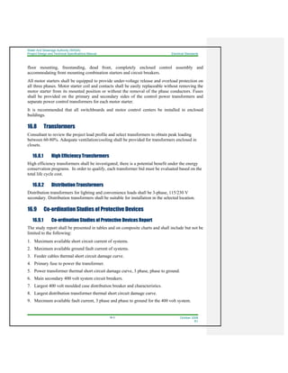 Water And Sewerage Authority (WASA)
Project Design and Technical Specifications Manual Electrical Standards
16-3 October 2008
R1
floor mounting, freestanding, dead front, completely enclosed control assembly and
accommodating front mounting combination starters and circuit breakers.
All motor starters shall be equipped to provide under-voltage release and overload protection on
all three phases. Motor starter coil and contacts shall be easily replaceable without removing the
motor starter from its mounted position or without the removal of the phase conductors. Fuses
shall be provided on the primary and secondary sides of the control power transformers and
separate power control transformers for each motor starter.
It is recommended that all switchboards and motor control centers be installed in enclosed
buildings.
16.8 Transformers
Consultant to review the project load profile and select transformers to obtain peak loading
between 60-80%. Adequate ventilation/cooling shall be provided for transformers enclosed in
closets.
16.8.1 High Efficiency Transformers
High efficiency transformers shall be investigated; there is a potential benefit under the energy
conservation programs. In order to qualify, each transformer bid must be evaluated based on the
total life cycle cost.
16.8.2 Distribution Transformers
Distribution transformers for lighting and convenience loads shall be 3-phase, 115/230 V
secondary. Distribution transformers shall be suitable for installation in the selected location.
16.9 Co-ordination Studies of Protective Devices
16.9.1 Co-ordination Studies of Protective Devices Report
The study report shall be presented in tables and on composite charts and shall include but not be
limited to the following:
1. Maximum available short circuit current of systems.
2. Maximum available ground fault current of systems.
3. Feeder cables thermal short circuit damage curve.
4. Primary fuse to power the transformer.
5. Power transformer thermal short circuit damage curve, 3 phase, phase to ground.
6. Main secondary 400 volt system circuit breakers.
7. Largest 400 volt moulded case distribution breaker and characteristics.
8. Largest distribution transformer thermal short circuit damage curve.
9. Maximum available fault current, 3 phase and phase to ground for the 400 volt system.
 