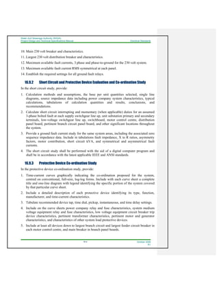 Water And Sewerage Authority (WASA)
Project Design and Technical Specifications Manual Electrical Standards
16-4 October 2008
R1
10. Main 230 volt breaker and characteristics.
11. Largest 230 volt distribution breaker and characteristics.
12. Maximum available fault currents, 3 phase and phase-to-ground for the 230 volt system.
13. Maximum available fault current RMS symmetrical at each panel.
14. Establish the required settings for all ground fault relays.
16.9.2 Short Circuit and Protective Device Evaluation and Co-ordination Study
In the short circuit study, provide:
1. Calculation methods and assumptions, the base per unit quantities selected, single line
diagrams, source impedance data including power company system characteristics, typical
calculations, tabulations of calculation quantities and results, conclusions, and
recommendations.
2. Calculate short circuit interrupting and momentary (when applicable) duties for an assumed
3-phase bolted fault at each supply switchgear line up, unit substation primary and secondary
terminals, low-voltage switchgear line up, switchboard, motor control centre, distribution
panel board, pertinent branch circuit panel board, and other significant locations throughout
the system.
3. Provide a ground fault current study for the same system areas, including the associated zero
sequence impedance data. Include in tabulations fault impedance, X to R ratios, asymmetry
factors, motor contribution, short circuit kVA, and symmetrical and asymmetrical fault
currents.
4. The short circuit study shall be performed with the aid of a digital computer program and
shall be in accordance with the latest applicable IEEE and ANSI standards.
16.9.3 Protective Device Co-ordination Study
In the protective device co-ordination study, provide:
1. Time-current curves graphically indicating the co-ordination proposed for the system,
centred on conventional, full-size, log-log forms. Include with each curve sheet a complete
title and one-line diagram with legend identifying the specific portion of the system covered
by that particular curve sheet.
2. Include a detailed description of each protective device identifying its type, function,
manufacturer, and time-current characteristics.
3. Tabulate recommended device tap, time dial, pickup, instantaneous, and time delay settings.
4. Include on the curve sheets power company relay and fuse characteristics, system medium
voltage equipment relay and fuse characteristics, low voltage equipment circuit breaker trip
device characteristics, pertinent transformer characteristics, pertinent motor and generator
characteristics, and characteristics of other system load protective devices.
5. Include at least all devices down to largest branch circuit and largest feeder circuit breaker in
each motor control centre, and main breaker in branch panel boards.
 