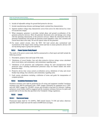 Water And Sewerage Authority (WASA)
Project Design and Technical Specifications Manual Electrical Standards
16-5 October 2008
R1
6. Include all adjustable settings for ground fault protective devices.
7. Include manufacturing tolerance and damage bands in plotted fuse characteristics.
8. Separate medium voltage relay characteristic curves from curves for other devices by a least
0.4 second time margin.
9. When emergency generator is provided, include phase and ground co-ordination of the
generator protective devices. Show the generator decrement curve and damage curve along
with the operating characteristic of the protective devices. Obtain the information from the
generator manufacturer and include the generator actual impedance value, time constants and
current boost data in the study. Do not use typical values for the generator.
10. For motor control circuits, show the MCC full load current plus symmetrical and
asymmetrical of the largest motor starting current and time to ensure protective devices will
not trip during major or group start operation.
16.9.4 Power System Study Report
The results of the power system study shall be summarized in a final report and shall include the
following sections:
1. Description, purpose, basis and scope of the study.
2. Tabulations of circuit breaker, fuse and other protective devices ratings versus calculated
short circuit duties, and commentary, and commentary regarding same.
3. Tabulations of all protection and configuration settings for each microprocessor based
protection relays including multifunction protection relays for branch feeders and motor
protection relays.
4. Protective device time versus current co-ordination curves, tabulations of relay and circuit
breaker trip settings, fuse selection, and commentary regarding same.
5. Fault current calculations including a definition of terms and guide for interpretation of
computer printout.
16.9.5 Insulation Resistance Tests
Insulation resistance tests shall be performed for all wiring and equipment installed. Insulation
resistance tests shall be performed with a 500V megger instrument for equipment up to 350V
and with 1000V megger for 350-600V circuits and recorded in log book for reference. Lighting
and power circuit feeders shall be meggered and the insulation resistance between live parts and
ground shall not be less than that specified in the Trinidad & Tobago regulations.
16.9.6 Lamps
16.9.6.1 Fluorescent lamps
Fluorescent lamps shall be T-8 4100°K, 2900 (initial) lumens 75 CRI and unless otherwise
specified, shall be rapid start and life rated at 20,000 hours (average).
 