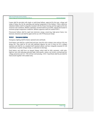 Water And Sewerage Authority (WASA)
Project Design and Technical Specifications Manual Electrical Standards
16-6 October 2008
R1
Lamps shall be provided with single or multi-lamp ballasts, approved for the type, voltage and
rating of lamp, also for the operating and starting temperature of the ballasts. Unless otherwise
indicated, ballasts shall be integrally mounted with the fixture housing and thus approved for the
enclosure and ventilation. Ballasts separately mounted shall be accessible, spaced and located to
enclosure proper temperature conditions. Ballasts capacitors shall not contain PCB’s.
Fluorescent ballasts shall be rapid start electronic energy conserving, high power factor, low
harmonic distortion and shall be approved for use with T8 fluorescent lamps.
16.9.6.2 Emergency Lighting
Emergency lighting shall be battery operated units and heads.
Each battery unit shall be a sealed lead acid type, long life cells in plastic cases and ten (10) year
design life. They shall be 24 volt with indicated capacity for one (1) hour (to 91% voltage)
operation and shall be in a standard shelf mounted cabinet, and have integrally mounted 24 volt
sealed beam or quality halogen lamps, as indicated on drawings.
Each battery unit shall have an integral charger which shall be fully automatic, solid state,
high/low rate with indicating and pilot light, load transfer, meters, test switch, overload and low
voltage protection and A.C. 230 volt line cord and plug. A D.C. fused block shall be provided for
load circuits together with conduit entry.
 