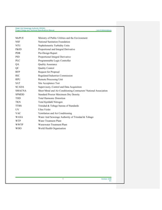 Water And Sewerage Authority (WASA)
Project Design and Technical Specifications Manual List of Abbreviations
II October 2008
R1
MoPUE Ministry of Public Utilities and the Environment
NSF National Sanitation Foundation
NTU Nephelometric Turbidity Units
P&ID Proportional and Integral Derivative
PDR Pre-Design Report
PID Proportional Integral Derivative
PLC Programmable Logic Controller
QA Quality Assurance
QC Quality Control
RFP Request for Proposal
RIC Regulated Industries Commission
RPU Remote Processing Unit
SAT Site Acceptance Test
SCADA Supervisory, Control and Data Acquisition
SMACNA Sheet Metal and Air Conditioning Contractors' National Association
SPMDD Standard Proctor Maximum Dry Density
THD Total Harmonic Distortion
TKN Total Kjeldahl Nitrogen
TTBS Trinidad & Tobago bureau of Standards
UV Ultra Violet
VAC Ventilation and Air Conditioning
WASA Water And Sewerage Authority of Trinidad & Tobago
WTP Water Treatment Plant
WWTP Wastewater Treatment Plant
WHO World Health Organisation
 