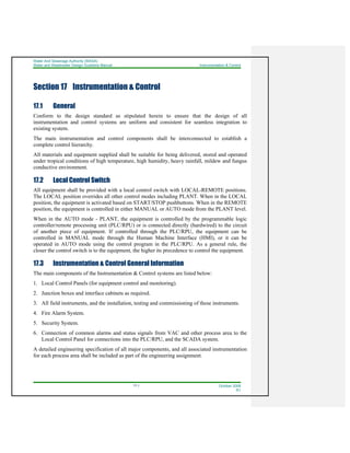 Water And Sewerage Authority (WASA)
Water and Wastewater Design Guideline Manual Instrumentation & Control
17-1 October 2008
R1
Section 17 Instrumentation & Control
17.1 General
Conform to the design standard as stipulated herein to ensure that the design of all
instrumentation and control systems are uniform and consistent for seamless integration to
existing system.
The main instrumentation and control components shall be interconnected to establish a
complete control hierarchy.
All materials and equipment supplied shall be suitable for being delivered, stored and operated
under tropical conditions of high temperature, high humidity, heavy rainfall, mildew and fungus
conductive environment.
17.2 Local Control Switch
All equipment shall be provided with a local control switch with LOCAL-REMOTE positions.
The LOCAL position overrides all other control modes including PLANT. When in the LOCAL
position, the equipment is activated based on START/STOP pushbuttons. When in the REMOTE
position, the equipment is controlled in either MANUAL or AUTO mode from the PLANT level.
When in the AUTO mode - PLANT, the equipment is controlled by the programmable logic
controller/remote processing unit (PLC/RPU) or is connected directly (hardwired) to the circuit
of another piece of equipment. If controlled through the PLC/RPU, the equipment can be
controlled in MANUAL mode through the Human Machine Interface (HMI), or it can be
operated in AUTO mode using the control program in the PLC/RPU. As a general rule, the
closer the control switch is to the equipment, the higher its precedence to control the equipment.
17.3 Instrumentation & Control General Information
The main components of the Instrumentation & Control systems are listed below:
1. Local Control Panels (for equipment control and monitoring).
2. Junction boxes and interface cabinets as required.
3. All field instruments, and the installation, testing and commissioning of these instruments.
4. Fire Alarm System.
5. Security System.
6. Connection of common alarms and status signals from VAC and other process area to the
Local Control Panel for connections into the PLC/RPU, and the SCADA system.
A detailed engineering specification of all major components, and all associated instrumentation
for each process area shall be included as part of the engineering assignment.
 