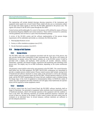 Water And Sewerage Authority (WASA)
Project Design and Technical Specifications Manual Instrumentation & Control
17-2 October 2008
R1
The engineering will include detailed drawings showing connection of the instruments and
equipment status signals into a Local Control Panel, which will also act as a termination cabinet
for all input and output signals to and from the PLC/RPU dedicated to the process area. The
signals will connect to the SCADA system through the PLC/RPU.
Control actions and the philosophy for control of the process will be defined by means of Process
& Instrument Diagrams (P&IDs) and control narratives. These will be reviewed for conformity
with the guidelines and will form as a part of the documentation package.
A review of the SCADA system and the software implementation of the process design
requirements will be undertaken and include as a minimum, the following items:
1. Drawing/Specifications review
2. Factory or office simulation acceptance tests (FAT)
3. On-site functional acceptance tests (SAT)
17.4 Design of I&C System
17.4.1 Design Criteria
The PLC/RPU shall only control equipment associated with the local area of the process, but
may provide limited status monitoring of other associated areas. This device will connect all
field devices, i.e. pumps, valves, flow meters, switches, etc. to the SCADA system. It shall be
provided with a display and keyboard, which provides all recorder, indicator, totalizer,
annunciator, controller, and manual switches, required for full monitoring and controlling of the
process area. The display may be an HMI workstation, depending on the system architecture
design.
All automatic control shall be achieved by auto-programs in the PLC/RPU. The control hierarchy
shall define how the field equipment, PLC/RPU and SCADA workstations are interrelated to
provide a complete process control system. Process control systems shall include varying levels
of hardwired and software interlocks to ensure safety of the personnel as well as the automatic
control systems and its interlocks inputs into the PLC/RPU. Normal operation shall be in AUTO
mode, and the PLC/RPU programming will ensure fail-safe conditions result, as defined during
the design stage, in the event of equipment or instrumentation failure. In MANUAL modes of
control, the same equipment and safety interlocks will still apply (when hardwired), but operator
action will be required to initiate equipment control.
17.4.2 Interlocks
In LOCAL control from the Local Control Panel, the PLC/RPU software interlocks shall no
longer be functional. Any personnel or equipment safety interlocks must be protected by means
of hardwired interlocks, which will interrupt operation of the equipment until the condition is
reset in the field. The following interlocks are possible hardwired protective interlocks and
several of these are intrinsic to the design of motor control systems and each system must be
evaluated on an individual basis. In several instances, software interlocks are sufficient to
provide adequate protection.
 