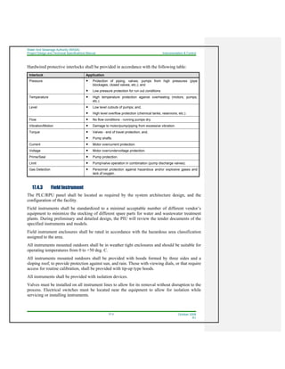 Water And Sewerage Authority (WASA)
Project Design and Technical Specifications Manual Instrumentation & Control
17-3 October 2008
R1
Hardwired protective interlocks shall be provided in accordance with the following table:
Interlock Application
Pressure Protection of piping, valves, pumps from high pressures (pipe
blockages, closed valves, etc.); and
Low pressure protection for run out conditions
Temperature High temperature protection against overheating (motors, pumps,
etc.).
Level Low level cutouts of pumps; and,
High level overflow protection (chemical tanks, reservoirs, etc.).
Flow No flow conditions - running pumps dry.
Vibration/Motion Damage to motor/pump/piping from excessive vibration.
Torque Valves - end of travel protection; and,
Pump shafts.
Current Motor overcurrent protection.
Voltage Motor over/undervoltage protection.
Prime/Seal Pump protection.
Limit Pump/valve operation in combination (pump discharge valves).
Gas Detection Personnel protection against hazardous and/or explosive gases and
lack of oxygen.
17.4.3 Field Instrument
The PLC/RPU panel shall be located as required by the system architecture design, and the
configuration of the facility.
Field instruments shall be standardized to a minimal acceptable number of different vendor’s
equipment to minimize the stocking of different spare parts for water and wastewater treatment
plants. During preliminary and detailed design, the PIU will review the tender documents of the
specified instruments and models.
Field instrument enclosures shall be rated in accordance with the hazardous area classification
assigned to the area.
All instruments mounted outdoors shall be in weather tight enclosures and should be suitable for
operating temperatures from 0 to +50 deg. C.
All instruments mounted outdoors shall be provided with hoods formed by three sides and a
sloping roof, to provide protection against sun, and rain. Those with viewing dials, or that require
access for routine calibration, shall be provided with tip-up type hoods.
All instruments shall be provided with isolation devices.
Valves must be installed on all instrument lines to allow for its removal without disruption to the
process. Electrical switches must be located near the equipment to allow for isolation while
servicing or installing instruments.
 