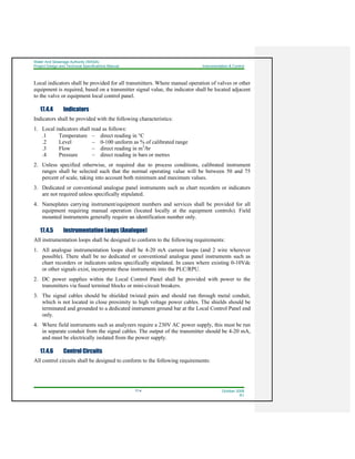 Water And Sewerage Authority (WASA)
Project Design and Technical Specifications Manual Instrumentation & Control
17-4 October 2008
R1
Local indicators shall be provided for all transmitters. Where manual operation of valves or other
equipment is required, based on a transmitter signal value, the indicator shall be located adjacent
to the valve or equipment local control panel.
17.4.4 Indicators
Indicators shall be provided with the following characteristics:
1. Local indicators shall read as follows:
.1 Temperature – direct reading in °C
.2 Level – 0-100 uniform as % of calibrated range
.3 Flow – direct reading in m3
/hr
.4 Pressure – direct reading in bars or metres
2. Unless specified otherwise, or required due to process conditions, calibrated instrument
ranges shall be selected such that the normal operating value will be between 50 and 75
percent of scale, taking into account both minimum and maximum values.
3. Dedicated or conventional analogue panel instruments such as chart recorders or indicators
are not required unless specifically stipulated.
4. Nameplates carrying instrument/equipment numbers and services shall be provided for all
equipment requiring manual operation (located locally at the equipment controls). Field
mounted instruments generally require an identification number only.
17.4.5 Instrumentation Loops (Analogue)
All instrumentation loops shall be designed to conform to the following requirements:
1. All analogue instrumentation loops shall be 4-20 mA current loops (and 2 wire wherever
possible). There shall be no dedicated or conventional analogue panel instruments such as
chart recorders or indicators unless specifically stipulated. In cases where existing 0-10Vdc
or other signals exist, incorporate these instruments into the PLC/RPU.
2. DC power supplies within the Local Control Panel shall be provided with power to the
transmitters via fused terminal blocks or mini-circuit breakers.
3. The signal cables should be shielded twisted pairs and should run through metal conduit,
which is not located in close proximity to high voltage power cables. The shields should be
terminated and grounded to a dedicated instrument ground bar at the Local Control Panel end
only.
4. Where field instruments such as analyzers require a 230V AC power supply, this must be run
in separate conduit from the signal cables. The output of the transmitter should be 4-20 mA,
and must be electrically isolated from the power supply.
17.4.6 Control Circuits
All control circuits shall be designed to conform to the following requirements:
 