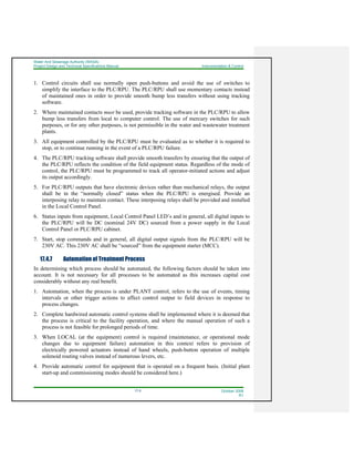 Water And Sewerage Authority (WASA)
Project Design and Technical Specifications Manual Instrumentation & Control
17-5 October 2008
R1
1. Control circuits shall use normally open push-buttons and avoid the use of switches to
simplify the interface to the PLC/RPU. The PLC/RPU shall use momentary contacts instead
of maintained ones in order to provide smooth bump less transfers without using tracking
software.
2. Where maintained contacts must be used, provide tracking software in the PLC/RPU to allow
bump less transfers from local to computer control. The use of mercury switches for such
purposes, or for any other purposes, is not permissible in the water and wastewater treatment
plants.
3. All equipment controlled by the PLC/RPU must be evaluated as to whether it is required to
stop, or to continue running in the event of a PLC/RPU failure.
4. The PLC/RPU tracking software shall provide smooth transfers by ensuring that the output of
the PLC/RPU reflects the condition of the field equipment status. Regardless of the mode of
control, the PLC/RPU must be programmed to track all operator-initiated actions and adjust
its output accordingly.
5. For PLC/RPU outputs that have electronic devices rather than mechanical relays, the output
shall be in the “normally closed” status when the PLC/RPU is energised. Provide an
interposing relay to maintain contact. These interposing relays shall be provided and installed
in the Local Control Panel.
6. Status inputs from equipment, Local Control Panel LED’s and in general, all digital inputs to
the PLC/RPU will be DC (nominal 24V DC) sourced from a power supply in the Local
Control Panel or PLC/RPU cabinet.
7. Start, stop commands and in general, all digital output signals from the PLC/RPU will be
230V AC. This 230V AC shall be “sourced” from the equipment starter (MCC).
17.4.7 Automation of Treatment Process
In determining which process should be automated, the following factors should be taken into
account. It is not necessary for all processes to be automated as this increases capital cost
considerably without any real benefit.
1. Automation, when the process is under PLANT control, refers to the use of events, timing
intervals or other trigger actions to affect control output to field devices in response to
process changes.
2. Complete hardwired automatic control systems shall be implemented where it is deemed that
the process is critical to the facility operation, and where the manual operation of such a
process is not feasible for prolonged periods of time.
3. When LOCAL (at the equipment) control is required (maintenance, or operational mode
changes due to equipment failure) automation in this context refers to provision of
electrically powered actuators instead of hand wheels, push-button operation of multiple
solenoid routing valves instead of numerous levers, etc.
4. Provide automatic control for equipment that is operated on a frequent basis. (Initial plant
start-up and commissioning modes should be considered here.)
 