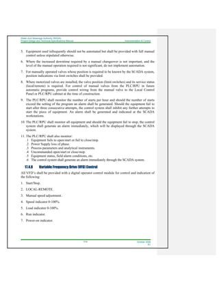 Water And Sewerage Authority (WASA)
Project Design and Technical Specifications Manual Instrumentation & Control
17-6 October 2008
R1
5. Equipment used infrequently should not be automated but shall be provided with full manual
control unless stipulated otherwise.
6. Where the increased downtime required by a manual changeover is not important, and the
level of the manual operation required is not significant, do not implement automation.
7. For manually operated valves whose position is required to be known by the SCADA system,
position indications via limit switches shall be provided.
8. Where motorized valves are installed, the valve position (limit switches) and its service status
(local/remote) is required. For control of manual valves from the PLC/RPU in future
automatic programs, provide control wiring from the manual valve to the Local Control
Panel or PLC/RPU cabinet at the time of construction.
9. The PLC/RPU shall monitor the number of starts per hour and should the number of starts
exceed the setting of the program an alarm shall be generated. Should the equipment fail to
start after three consecutive attempts, the control system shall inhibit any further attempts to
start the piece of equipment. An alarm shall be generated and indicated at the SCADA
workstations.
10. The PLC/RPU shall monitor all equipment and should the equipment fail to stop, the control
system shall generate an alarm immediately, which will be displayed through the SCADA
system.
11. The PLC/RPU shall also monitor:
.1 Equipment fails to open/start or fail to close/stop.
.2 Power Supply loss of phase.
.3 Process parameters and analytical instruments.
.4 Uncommanded open/start or close/stop.
.5 Equipment status, field alarm conditions, etc.
.6 The control system shall generate an alarm immediately through the SCADA system.
17.4.8 Variable Frequency Drive (VFD) Control
All VFD’s shall be provided with a digital operator control module for control and indication of
the following:
1. Start/Stop.
2. LOCAL-REMOTE.
3. Manual speed adjustment.
4. Speed indicator 0-100%.
5. Load indicator 0-100%.
6. Run indicator.
7. Power-on indicator.
 