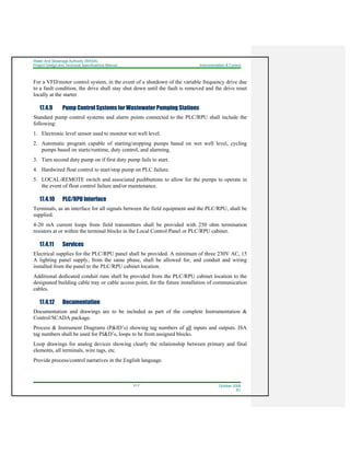 Water And Sewerage Authority (WASA)
Project Design and Technical Specifications Manual Instrumentation & Control
17-7 October 2008
R1
For a VFD/motor control system, in the event of a shutdown of the variable frequency drive due
to a fault condition, the drive shall stay shut down until the fault is removed and the drive reset
locally at the starter.
17.4.9 Pump Control Systems for Wastewater Pumping Stations
Standard pump control systems and alarm points connected to the PLC/RPU shall include the
following:
1. Electronic level sensor used to monitor wet well level.
2. Automatic program capable of starting/stopping pumps based on wet well level, cycling
pumps based on starts/runtime, duty control, and alarming.
3. Turn second duty pump on if first duty pump fails to start.
4. Hardwired float control to start/stop pump on PLC failure.
5. LOCAL-REMOTE switch and associated pushbuttons to allow for the pumps to operate in
the event of float control failure and/or maintenance.
17.4.10 PLC/RPU Interface
Terminals, as an interface for all signals between the field equipment and the PLC/RPU, shall be
supplied.
4-20 mA current loops from field transmitters shall be provided with 250 ohm termination
resistors at or within the terminal blocks in the Local Control Panel or PLC/RPU cabinet.
17.4.11 Services
Electrical supplies for the PLC/RPU panel shall be provided. A minimum of three 230V AC, 15
A lighting panel supply, from the same phase, shall be allowed for, and conduit and wiring
installed from the panel to the PLC/RPU cabinet location.
Additional dedicated conduit runs shall be provided from the PLC/RPU cabinet location to the
designated building cable tray or cable access point, for the future installation of communication
cables.
17.4.12 Documentation
Documentation and drawings are to be included as part of the complete Instrumentation &
Control/SCADA package.
Process & Instrument Diagrams (P&ID’s) showing tag numbers of all inputs and outputs. ISA
tag numbers shall be used for PI&D’s, loops to be from assigned blocks.
Loop drawings for analog devices showing clearly the relationship between primary and final
elements, all terminals, wire tags, etc.
Provide process/control narratives in the English language.
 