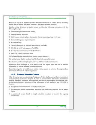Water And Sewerage Authority (WASA)
Project Design and Technical Specifications Manual Instrumentation & Control
17-8 October 2008
R1
Provide all logic flow diagram of control functions and actions to control process including
normal start-up, normal shut-down, emergency shut-down and alarm scenarios.
Interface wiring definition in tabular format, providing the following information with the
following headings:
1. Instrument/signal identification number.
2. Process function or service.
3. Field contact status to achieve function (for DIs) or analog signal type (4-20 mA).
4. Instrument range and engineering units.
5. Calibrated range.
6. Setting (as required for function – alarm, safety, interlock).
7. DI, DO, AI or AO with respect to PLC/RPU.
8. Local control panel terminal block identification.
9. PLC/RPU cabinet termination point.
10. Software function required (alarm, monitor, control, interlock).
The tabular format shall be produced in a MS-Excel/MS-Access file format.
Local control panel(s) wiring diagrams, showing field and interface terminations.
Dimension layout drawings of local panel(s) with full legend plate and bill of material
information for internal and panel mounted equipment.
Record drawings for all modifications within existing panels or cabinets, showing interface
terminations between old and new equipment.
17.4.13 Preventive Maintenance Program
After the start-up and commissioning of equipment, WASA shall commence the implementation
of a preventive maintenance program. In order to ensure that the preventative maintenance
program is properly carried out, the Consultants shall provide the following information at start-
up and commissioning. Submission of the information in both hard copy and CD-ROM is
required.
1. Equipment and instrumentation list for the specific area.
2. Recommended routine maintenance, alternating and calibrating programs for the above
items.
3. A paperwork system based on simple checklist procedure to monitor the ongoing
maintenance.
 