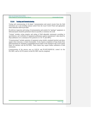 Water And Sewerage Authority (WASA)
Project Design and Technical Specifications Manual Instrumentation & Control
17-9 October 2008
R1
17.4.14 Testing and Commissioning
Testing and commissioning of all plants’ instrumentation and control circuits from the field
instrument up to and including manual control from the Local Control Panel and appropriate
status indication shall be provided.
Pre-delivery inspection and testing of instrumentation and controls for “package” equipment, or
fabricated panels should be performed wherever possible, to minimize site work.
“Testing” includes wiring integrity and setting of field adjustable instruments according to
specifications, and verification of equipment performance against manufacturer’s data sheets by
shop calibration over a minimum of five points (0, 25, 50, 75, and 100%).
“Commissioning” includes operation of equipment using initially simulated interlock and alarm
signals where necessary, to check functionality. It also requires completion of loop checks from
field instruments by simulated or quantifiable process inputs to the terminals in the Local Control
Panel, for interface with the PLC/RPU. These checks may require further calibration of field
instruments.
Commissioning of the process area on LOCAL and PLANT-MANUAL control via the
PLC/RPU, and on AUTO control via the PLC/RPU must be completed.
 