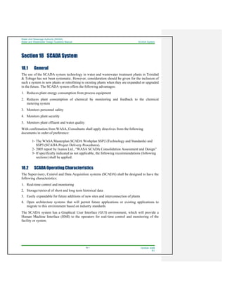 Water And Sewerage Authority (WASA)
Water and Wastewater Design Guideline Manual SCADA System
18-1 October 2008
R1
Section 18 SCADA System
18.1 General
The use of the SCADA system technology in water and wastewater treatment plants in Trinidad
& Tobago has not been systematic. However, consideration should be given for the inclusion of
such a system in new plants or retrofitting to existing plants when they are expanded or upgraded
in the future. The SCADA system offers the following advantages:
1. Reduces plant energy consumption from process equipment
2. Reduces plant consumption of chemical by monitoring and feedback to the chemical
metering system
3. Monitors personnel safety
4. Monitors plant security
5. Monitors plant effluent and water quality
With confirmation from WASA, Consultants shall apply directives from the following
documents in order of preference:
1- The WASA Masterplan SCADA Workplan SSP2 (Technology and Standards) and
SSP3 (SCADA Project Delivery Procedures).
2- 2005 report by Ixanos Ltd., “WASA SCADA Consolidation Assessment and Design”
3- If specifically indicated as not applicable, the following recommendations (following
sections) shall be applied.
18.2 SCADA Operating Characteristics
The Supervisory, Control and Data Acquisition systems (SCADA) shall be designed to have the
following characteristics:
1. Real-time control and monitoring
2. Storage/retrieval of short and long term historical data
3. Easily expandable for future additions of new sites and interconnection of plants
4. Open architecture systems that will permit future applications or existing applications to
migrate to this environment based on industry standards
The SCADA system has a Graphical User Interface (GUI) environment, which will provide a
Human Machine Interface (HMI) to the operators for real-time control and monitoring of the
facility or system.
 
