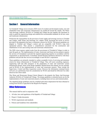 Water And Sewerage Authority (WASA)
Water and Wastewater Design Guideline Manual General Information
1-1 October 2008
R1
Section 1 General Information
As Trinidad & Tobago moves toward a 2020 vision of a modern and developed country, new and
refurbished water and wastewater infrastructures are needed all around the islands. The Water
And Sewerage Authority (WASA) of Trinidad and Tobago has put together this document in
order to guide the engineering design and establish the recommended standards for all new water
and wastewater infrastructure.
WASA has the responsibility for the provision of water supply and sewerage services in Trinidad
and Tobago, under Water and Sewerage Act, chapter 54:40. Increasing the levels of service
provided to the population has been a continuous concern for WASA. The present guidelines are
adapted to Trinidad and Tobago’s context and are compatible with WASA’s long term
operational policies. They present a comprehensive document for the construction and
rehabilitation of new and existing water and wastewater infrastructures.
The 2020 vision requires capital works from the government of Trinidad & Tobago in order to
meet the goals set. The implementation of water, wastewater and linear services projects requires
the services of Consultants to provide the required engineering expertise in accordance with the
requirements as specified herein. Consultants should therefore familiarize themselves with these
guidelines and provide their services accordingly to meet WASA’s expectation.
These guidelines are primarily intended to outline acceptable levels of servicing and minimum
criteria for future infrastructure in Trinidad & Tobago. They will assist consulting engineers,
engineering staff and other designers in the preparation of water and wastewater system
infrastructure design. Some of the design standards, detailed herein this manual, are not currently
used by WASA in the implementation of water and wastewater projects. These include the
Supervisory, Control and Data Acquisition system. However the information contained herein
will serve as a preliminary basis for consideration by WASA and should be followed if no other
directives have been stated.
This Water and Wastewater Design Criteria Manual is the property the Water And Sewerage
Authority (WASA) of Trinidad and Tobago. The design guidelines as detailed herein are for the
implementation of water and wastewater projects, including linear services and treatment plants.
The stipulated design guidelines must be complied with unless dispensation has been obtained in
writing from WASA or specified in the Request for Proposal,
Other References
This manual shall be used in conjunction with:
1. All rules, laws and regulations of the Republic of Trinidad and Tobago
2. Project’s Tender documents
3. WASA requirements and standards
4. Policies and Guidelines from stakeholders
 