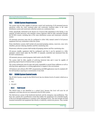 Water And Sewerage Authority (WASA)
Project Design and Technical Specifications Manual SCADA System
18-2 October 2008
R1
18.3 SCADA System Requirements
The system must be fully capable of real-time control and monitoring of all automated process
operations within the water treatment plant and wastewater treatment plant, in the water
distribution system and wastewater collection system on a continuous basis.
Unless specifically instructed in the Request for Proposal that automation in the facility is not
required, all plant processes with analogue control capacities shall be fully automated through
the SCADA system, including that of the water distribution system and wastewater collection
system.
All automatic processes must also be configured to allow fully manual control of all process
equipment from any workstation within the system.
Water distribution systems shall include all associated pumping stations, reservoirs, zone valve
chambers, pressure reducing chambers and flow monitoring sites.
Wastewater collection systems shall include all pumping stations and flow monitoring sites.
All process standby equipment shall be configured such that it can be operated in a fully
automatic control mode under the PLC/RPU or manually controlled and monitored from the
SCADA workstation(s).
All automatic process control programs shall reside in the PLC/RPU.
The system shall be fully capable of archiving historical data and it must be capable of
generating reports based on historical data as required.
The system architecture must be open and easily expandable to permit future additions as well as
allowing future applications or existing applications to migrate to this environment.
All hardware and software (PLC/RPU programming and HMI application) must be standard off-
the-shelf products requiring no customization of any kind.
18.4 SCADA System Control Levels
The SCADA System, except for the FIELD level, has two distinct levels of control, which are as
follows:
1. PLC
2. PLANT
18.4.1 Field (Local)
The FIELD layer is not identified as a control level, because this level will exist for all
equipment, even those devices not connected to the SCADA system.
The field devices consist of the hardwired interlocks and the emergency stop pushbuttons. This
layer also contains the Local/Remote switch that enables the equipment to be controlled locally
at this level through pushbuttons or remotely in the subsequent levels. This also includes all field
mounted instruments and equipment that directly or indirectly controls the process. They include
 
