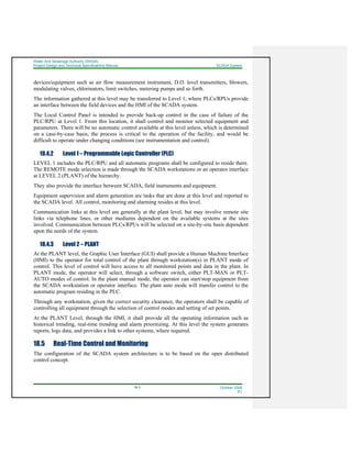 Water And Sewerage Authority (WASA)
Project Design and Technical Specifications Manual SCADA System
18-3 October 2008
R1
devices/equipment such as air flow measurement instrument, D.O. level transmitters, blowers,
modulating valves, chlorinators, limit switches, metering pumps and so forth.
The information gathered at this level may be transferred to Level 1, where PLCs/RPUs provide
an interface between the field devices and the HMI of the SCADA system.
The Local Control Panel is intended to provide back-up control in the case of failure of the
PLC/RPU at Level 1. From this location, it shall control and monitor selected equipment and
parameters. There will be no automatic control available at this level unless, which is determined
on a case-by-case basis, the process is critical to the operation of the facility, and would be
difficult to operate under changing conditions (see instrumentation and control).
18.4.2 Level 1 – Programmable Logic Controller (PLC)
LEVEL 1 includes the PLC/RPU and all automatic programs shall be configured to reside there.
The REMOTE mode selection is made through the SCADA workstations or an operator interface
at LEVEL 2 (PLANT) of the hierarchy.
They also provide the interface between SCADA, field instruments and equipment.
Equipment supervision and alarm generation are tasks that are done at this level and reported to
the SCADA level. All control, monitoring and alarming resides at this level.
Communication links at this level are generally at the plant level, but may involve remote site
links via telephone lines, or other mediums dependent on the available systems at the sites
involved. Communication between PLCs/RPUs will be selected on a site-by-site basis dependent
upon the needs of the system.
18.4.3 Level 2 – PLANT
At the PLANT level, the Graphic User Interface (GUI) shall provide a Human Machine Interface
(HMI) to the operator for total control of the plant through workstation(s) in PLANT mode of
control. This level of control will have access to all monitored points and data in the plant. In
PLANT mode, the operator will select, through a software switch, either PLT-MAN or PLT-
AUTO modes of control. In the plant manual mode, the operator can start/stop equipment from
the SCADA workstation or operator interface. The plant auto mode will transfer control to the
automatic program residing in the PLC.
Through any workstation, given the correct security clearance, the operators shall be capable of
controlling all equipment through the selection of control modes and setting of set points.
At the PLANT Level, through the HMI, it shall provide all the operating information such as
historical trending, real-time trending and alarm prioritizing. At this level the system generates
reports, logs data, and provides a link to other systems, where required.
18.5 Real-Time Control and Monitoring
The configuration of the SCADA system architecture is to be based on the open distributed
control concept.
 