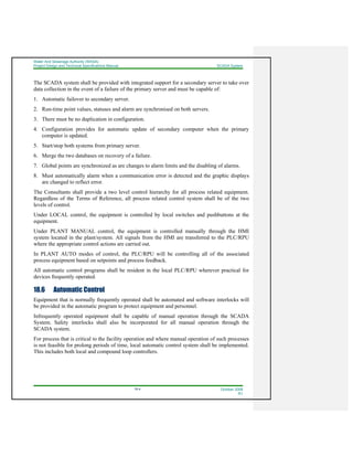 Water And Sewerage Authority (WASA)
Project Design and Technical Specifications Manual SCADA System
18-4 October 2008
R1
The SCADA system shall be provided with integrated support for a secondary server to take over
data collection in the event of a failure of the primary server and must be capable of:
1. Automatic failover to secondary server.
2. Run-time point values, statuses and alarm are synchronised on both servers.
3. There must be no duplication in configuration.
4. Configuration provides for automatic update of secondary computer when the primary
computer is updated.
5. Start/stop both systems from primary server.
6. Merge the two databases on recovery of a failure.
7. Global points are synchronized as are changes to alarm limits and the disabling of alarms.
8. Must automatically alarm when a communication error is detected and the graphic displays
are changed to reflect error.
The Consultants shall provide a two level control hierarchy for all process related equipment.
Regardless of the Terms of Reference, all process related control system shall be of the two
levels of control.
Under LOCAL control, the equipment is controlled by local switches and pushbuttons at the
equipment.
Under PLANT MANUAL control, the equipment is controlled manually through the HMI
system located in the plant/system. All signals from the HMI are transferred to the PLC/RPU
where the appropriate control actions are carried out.
In PLANT AUTO modes of control, the PLC/RPU will be controlling all of the associated
process equipment based on setpoints and process feedback.
All automatic control programs shall be resident in the local PLC/RPU wherever practical for
devices frequently operated.
18.6 Automatic Control
Equipment that is normally frequently operated shall be automated and software interlocks will
be provided in the automatic program to protect equipment and personnel.
Infrequently operated equipment shall be capable of manual operation through the SCADA
System. Safety interlocks shall also be incorporated for all manual operation through the
SCADA system.
For process that is critical to the facility operation and where manual operation of such processes
is not feasible for prolong periods of time, local automatic control system shall be implemented.
This includes both local and compound loop controllers.
 