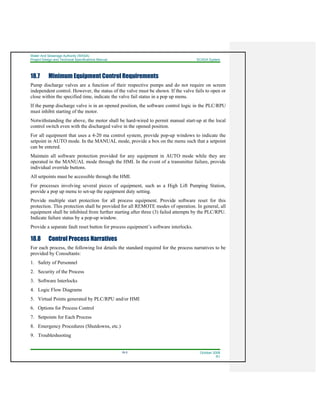 Water And Sewerage Authority (WASA)
Project Design and Technical Specifications Manual SCADA System
18-5 October 2008
R1
18.7 Minimum Equipment Control Requirements
Pump discharge valves are a function of their respective pumps and do not require on screen
independent control. However, the status of the valve must be shown. If the valve fails to open or
close within the specified time, indicate the valve fail status in a pop up menu.
If the pump discharge valve is in an opened position, the software control logic in the PLC/RPU
must inhibit starting of the motor.
Notwithstanding the above, the motor shall be hard-wired to permit manual start-up at the local
control switch even with the discharged valve in the opened position.
For all equipment that uses a 4-20 ma control system, provide pop-up windows to indicate the
setpoint in AUTO mode. In the MANUAL mode, provide a box on the menu such that a setpoint
can be entered.
Maintain all software protection provided for any equipment in AUTO mode while they are
operated in the MANUAL mode through the HMI. In the event of a transmitter failure, provide
individual override buttons.
All setpoints must be accessible through the HMI.
For processes involving several pieces of equipment, such as a High Lift Pumping Station,
provide a pop up menu to set-up the equipment duty setting.
Provide multiple start protection for all process equipment. Provide software reset for this
protection. This protection shall be provided for all REMOTE modes of operation. In general, all
equipment shall be inhibited from further starting after three (3) failed attempts by the PLC/RPU.
Indicate failure status by a pop-up window.
Provide a separate fault reset button for process equipment’s software interlocks.
18.8 Control Process Narratives
For each process, the following list details the standard required for the process narratives to be
provided by Consultants:
1. Safety of Personnel
2. Security of the Process
3. Software Interlocks
4. Logic Flow Diagrams
5. Virtual Points generated by PLC/RPU and/or HMI
6. Options for Process Control
7. Setpoints for Each Process
8. Emergency Procedures (Shutdowns, etc.)
9. Troubleshooting
 