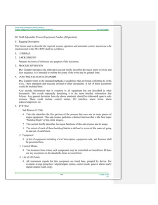 Water And Sewerage Authority (WASA)
Project Design and Technical Specifications Manual SCADA System
18-6 October 2008
R1
10. Field Adjustable Timers (Equipment, Modes of Operation)
11. Tagging/Description
The format used to describe the required process operation and automatic control sequences to be
implemented in the PLC/RPU shall be as follows.
1. GENERAL
2. BACKGROUND
Presents the terms of reference and purpose of the document.
3. PROCESS OVERVIEW
This Chapter introduces the entire process and briefly describes the major steps involved and
their sequence. It is intended to outline the scope of the work and its general form.
4. CONTROL SYSTEM STANDARDS
This Chapter refers to the standard methods or guidelines that are being conformed to in the
work. These standards and typically defined in other documents. A list of these documents
should be included here.
Also include information that is common to all equipment but not described in other
documents. This avoids repeatedly describing it in the more detailed information that
follows. Any general deviation from the above standards should be elaborated upon in sub-
sections. These could include control modes, I/O interface, alarm horns, alarm
acknowledgement, etc.
5. SYSTEM
.1 Sub Process #1 Title
This title identifies the first portion of the process that uses one or more pieces of
major equipment. This sub-process performs a distinct function that is the first major
“building block” of the entire process.
This section briefly describes the major functions of this sub-process and its scope.
The extent of each of these building blocks is defined in terms of the material going
in and out of each block.
.2 Equipment
A list of equipment including a brief description, equipment code, and location shall
be presented here.
.3 Control Modes
The locations from where each component may be controlled are listed here. If there
are any exceptions to the standards, these are noted here.
.4 List of I/O Points
All instrument signals for this equipment are listed here, grouped by device. For
example, a large pump has 3 digital inputs (status, control mode, general alarm) and 2
digital outputs (start, stop).
 