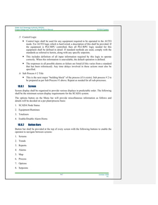 Water And Sewerage Authority (WASA)
Project Design and Technical Specifications Manual SCADA System
18-7 October 2008
R1
.5 Control Logic
Control logic shall be used for any equipment required to be operated in the AUTO
mode. For AUTO logic which is hard wired, a description of this shall be provided. If
the equipment is PLC/RPU controlled, then all PLC/RPU logic needed for this
equipment shall be defined in detail. If standard methods are used, comply with the
standards as referred to herein, along with any specific setpoints.
This includes definition of all input information required by this logic to operate
correctly. When this information is unavailable, the default operation is defined.
The responses to all possible alarms or failure are listed (if this varies from a standard
that has been referenced). Any time delays involved in these actions must also be
specified.
.6 Sub Process # 2 Title
This is the next major “building block” of the process (if it exists). Sub process # 2 to
be prepared as per Sub Process #1 above. Repeat as needed for all sub-processes.
18.8.1 Screen
Screen display shall be organized to provide various displays in predictable order. The following
shall be the minimum screen display requirements for the SCADA system.
The options button on the Menu bar will provide miscellaneous information as follows and
details will be decided on a per plant/process basis:
1. SCADA Node Status
2. Equipment Runtimes
3. Totalizers
4. Enable/Disable Alarm Horns
18.8.2 Button Bars
Button bar shall be provided at the top of every screen with the following buttons to enable the
operator to navigate between screens:
1. Screens
2. Trends
3. Reports
4. Alarms
5. Map
6. Process
7. Options
8. Setpoints
 