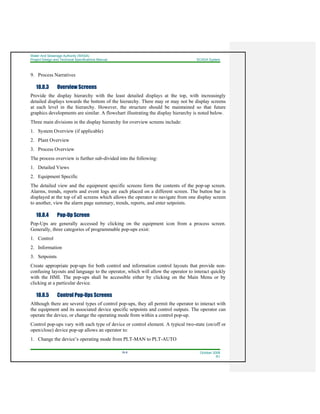 Water And Sewerage Authority (WASA)
Project Design and Technical Specifications Manual SCADA System
18-8 October 2008
R1
9. Process Narratives
18.8.3 Overview Screens
Provide the display hierarchy with the least detailed displays at the top, with increasingly
detailed displays towards the bottom of the hierarchy. There may or may not be display screens
at each level in the hierarchy. However, the structure should be maintained so that future
graphics developments are similar. A flowchart illustrating the display hierarchy is noted below.
Three main divisions in the display hierarchy for overview screens include:
1. System Overview (if applicable)
2. Plant Overview
3. Process Overview
The process overview is further sub-divided into the following:
1. Detailed Views
2. Equipment Specific
The detailed view and the equipment specific screens form the contents of the pop-up screen.
Alarms, trends, reports and event logs are each placed on a different screen. The button bar is
displayed at the top of all screens which allows the operator to navigate from one display screen
to another, view the alarm page summary, trends, reports, and enter setpoints.
18.8.4 Pop-Up Screen
Pop-Ups are generally accessed by clicking on the equipment icon from a process screen.
Generally, three categories of programmable pop-ups exist:
1. Control
2. Information
3. Setpoints
Create appropriate pop-ups for both control and information control layouts that provide non-
confusing layouts and language to the operator, which will allow the operator to interact quickly
with the HMI. The pop-ups shall be accessible either by clicking on the Main Menu or by
clicking at a particular device.
18.8.5 Control Pop-Ups Screens
Although there are several types of control pop-ups, they all permit the operator to interact with
the equipment and its associated device specific setpoints and control outputs. The operator can
operate the device, or change the operating mode from within a control pop-up.
Control pop-ups vary with each type of device or control element. A typical two-state (on/off or
open/close) device pop-up allows an operator to:
1. Change the device’s operating mode from PLT-MAN to PLT-AUTO
 