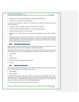 Water And Sewerage Authority (WASA)
Project Design and Technical Specifications Manual SCADA System
18-9 October 2008
R1
2. Change the mode of operation (depending on the operating philosophy)
3. Control the device (when in PLT-MAN mode)
A three-state device pop-up is similar to a two-state one. A typical three-state device pop-up
allows an operator to:
1. Change the device’s operating mode from PLT-MAN to PLT-AUTO
2. Change the mode of operation (depending on the operating philosophy)
3. Control the device (when in PLT-MAN mode)
4. Manually set the speed (VFD) or a percentage open (modulating valve) in the PLT-MAN
mode
5. Changing the mode or state of a device from the control screen is done by clicking on the
button (Auto/Manual or Start/Stop). If the device is a VFD or a modulating valve, in manual
mode, the operator can enter the desired setpoint by clicking on the user input box and using
the electronic keypad to enter the setpoints.
18.8.6 Information Pop-Ups Screens
Information pop-ups provide information about equipment such as tag #, make, model #, etc. The
information pop-ups do not allow the operator to control the equipment.
Information pop-ups are called by selecting the “Information” button which will reside on the
control pop-up for a device. The information pop-up will include generic information as follows:
1. Tag Number
2. Make
3. Model Number
4. Plant Maintenance Information System Number
5. Location
18.8.7 Setpoint Pop-Up Screens
The setpoint pop-up allows the operator to enter values for parameters that are used to control the
process. Setpoint pop-ups can be classified into 2 types:
1. Plant setpoints
2. Alarm setpoints
An operator will be able to enter plant setpoints by clicking on the “Setpoints” button on the
main button bar. The Alarm setpoints can be accessed by clicking on the analog value display
which will bring the transmitter (alarm setpoint) pop-up. The operators can then choose the
process(s) or transmitter they want to view and change setpoints.
1. Plant setpoints will include the following where required:
 