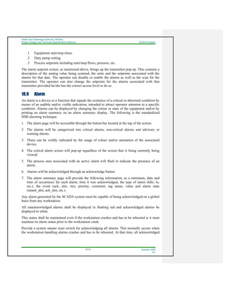 Water And Sewerage Authority (WASA)
Project Design and Technical Specifications Manual SCADA System
18-10 October 2008
R1
.1 Equipment start/stop times
.2 Duty pump setting
.3 Process setpoints including start/stop flows, pressure, etc.
The alarm setpoint screen, as mentioned above, brings up the transmitter pop-up. This contains a
description of the analog value being scanned, the units and the setpoints associated with the
alarms for that date. The operator can disable or enable the alarms as well as the scan for the
transmitter. The operator can also change the setpoints for the alarms associated with that
transmitter provided he/she has the correct access level to do so.
18.9 Alarm
An alarm is a device or a function that signals the existence of a critical or abnormal condition by
means of an audible and/or visible indication, intended to attract operator attention to a specific
condition. Alarms can be displayed by changing the colour or state of the equipment and/or by
printing an alarm summary on an alarm summary display. The following is the standardized
HMI alarming technique.
1. The alarm page will be accessible through the button bar located at the top of the screen.
2. The alarms will be categorized into critical alarms, non-critical alarms and advisory or
warning alarms.
3. These can be visibly indicated by the usage of colour and/or animation of the associated
device.
4. The critical alarm screen will pop-up regardless of the screen that is being currently being
viewed.
5. The process area associated with an active alarm will flash to indicate the presence of an
alarm.
6. Alarms will be acknowledged through an acknowledge button.
7. The alarm summary page will provide the following information, as a minimum, date and
time of occurrence for each alarm, time it was acknowledged, the type of alarm (hihi, lo,
etc.), the event (ack, alm, rtn), priority, comment, tag name, value and alarm state
(unack_alm, ack_alm, etc.).
Any alarm generated by the SCADA system must be capable of being acknowledged on a global
basis from any workstation.
All unacknowledged alarms shall be displayed in flashing red and acknowledged alarms be
displayed in white.
This status shall be maintained even if the workstation crashes and has to be rebooted ie it must
maintain its alarm status prior to the workstation crash.
Provide a system master reset switch for acknowledging all alarms. This normally occurs when
the workstation handling alarms crashes and has to be rebooted. At that time, all acknowledged
 