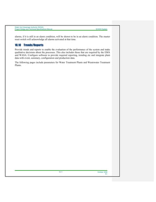 Water And Sewerage Authority (WASA)
Project Design and Technical Specifications Manual SCADA System
18-11 October 2008
R1
alarms, if it is still in an alarm condition, will be shown to be in an alarm condition. The master
reset switch will acknowledge all alarms activated at that time.
18.10 Trends/Reports
Provide trends and reports to enable the evaluation of the performance of the system and make
qualitative decisions about the processes. This also includes those that are required by the EMA
and WASA. Configure software to provide required reporting, trending etc and integrate plant
data with event, summary, configuration and production data.
The following pages include parameters for Water Treatment Plants and Wastewater Treatment
Plants.
 