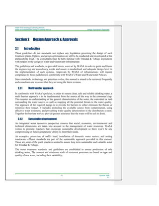 Water And Sewerage Authority (WASA)
Water and Wastewater Design Guideline Manual Design Approach & Approvals
2-1 October 2008
R1
Section 2 Design Approach & Approvals
2.1 Introduction
These guidelines do not supersede nor replace any legislation governing the design of such
treatment plants. Options and design optimisation are still to be conducted and investigated at the
prefeasibility level. The Consultants must be fully familiar with Trinidad & Tobago legislations
with respect to the design of water and wastewater infrastructure.
The guidelines and standards, as provided herein, were set by WASA in order to guide and frame
the engineering and consultancy works and assure a standardised and adequate design level in
the implementation of such systems. Approvals by WASA of infrastructures will require
compliance to these guidelines in conformity with WASA’s Water and Wastewater Policies.
Since standards, technology and priorities evolve, this manual is aimed to be reviewed frequently
and consultants are to assure that they are using the latest revision.
2.1.1 Multi barrier approach
In conformity with WASA’s policies, in order to ensure clean, safe and reliable drinking water, a
multi barrier approach is to be implemented from the source all the way to the consumer's tap.
This requires an understanding of the general characteristics of the water, the watershed or land
surrounding the water source, as well as mapping all the potential threats to the water quality.
The approach of the required design is to provide for barriers to either eliminate the threats or
minimize their impact. It includes protecting the available source from contamination, using
effective water treatment, and preventing water quality deterioration in the distribution system.
Together the barriers work to provide greater assurance that the water will be safe to drink.
2.1.2 Sustainable development
An integrated water resources perspective ensures that social, economic, environmental and
technical dimensions are taken into account in the management of water resources. WASA
wishes to promote practices that encourage sustainable development so there won’t be any
compromising of future generations’ ability to meet their needs.
As examples, protection of well’s head, installation of domestic water meters, and setting
wastewater effluent standards are part of the sustainable approach provided in this manual.
These are some of the good practices needed to assure long term sustainable and valuable water
for Trinidad & Tobago.
The water treatment standards and guidelines are established to ensure production of safe
drinking water. The amount and minimum scale of treatment processes are based on type and
quality of raw water, including their variability.
 