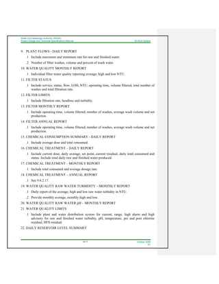 Water And Sewerage Authority (WASA)
Project Design and Technical Specifications Manual SCADA System
18-17 October 2008
R1
9. PLANT FLOWS - DAILY REPORT
.1 Include maximum and minimum rate for raw and finished water.
.2 Number of filter washes, volume and percent of wash water.
10. WATER QUALITY MONTHLY REPORT
.1 Individual filter water quality reporting average, high and low NTU.
11. FILTER STATUS
.1 Include service, status, flow, LOH, NTU, operating time, volume filtered, total number of
washes and total filtration rate.
12. FILTER LIMITS
.1 Include filtration rate, headloss and turbidity.
13. FILTER MONTHLY REPORT
.1 Include operating time, volume filtered, number of washes, average wash volume and net
production.
14. FILTER ANNUAL REPORT
.1 Include operating time, volume filtered, number of washes, average wash volume and net
production.
15. CHEMICAL CONSUMPTION SUMMARY - DAILY REPORT
.1 Include average dose and total consumed.
16. CHEMICAL TREATMENT – DAILY REPORT
.1 Include current dose, daily average, set point, current residual, daily total consumed and
status. Include total daily raw and finished water produced.
17. CHEMICAL TREATMENT – MONTHLY REPORT
.1 Include total consumed and average dosage rate.
18. CHEMICAL TREATMENT – ANNUAL REPORT
.1 See 9.4.2.17.
19. WATER QUALITY RAW WATER TURBIDITY – MONTHLY REPORT
.1 Daily report of the average, high and low raw water turbidity in NTU.
.2 Provide monthly average, monthly high and low.
20. WATER QUALITY RAW WATER pH – MONTHLY REPORT
21. WATER QUALITY LIMITS
.1 Include plant and water distribution system for current, range, high alarm and high
advisory for raw and finished water turbidity, pH, temperature, pre and post chlorine
residual, HFS residual.
22. DAILY RESERVOIR LEVEL SUMMARY
 