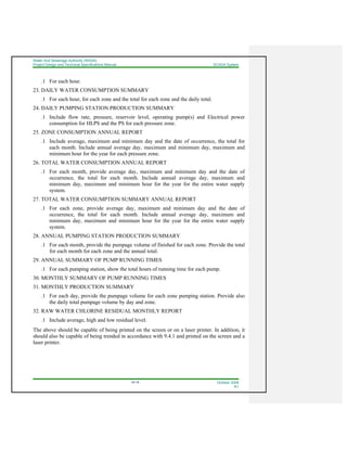 Water And Sewerage Authority (WASA)
Project Design and Technical Specifications Manual SCADA System
18-18 October 2008
R1
.1 For each hour.
23. DAILY WATER CONSUMPTION SUMMARY
.1 For each hour, for each zone and the total for each zone and the daily total.
24. DAILY PUMPING STATION PRODUCTION SUMMARY
.1 Include flow rate, pressure, reservoir level, operating pump(s) and Electrical power
consumption for HLPS and the PS for each pressure zone.
25. ZONE CONSUMPTION ANNUAL REPORT
.1 Include average, maximum and minimum day and the date of occurrence, the total for
each month. Include annual average day, maximum and minimum day, maximum and
minimum hour for the year for each pressure zone.
26. TOTAL WATER CONSUMPTION ANNUAL REPORT
.1 For each month, provide average day, maximum and minimum day and the date of
occurrence, the total for each month. Include annual average day, maximum and
minimum day, maximum and minimum hour for the year for the entire water supply
system.
27. TOTAL WATER CONSUMPTION SUMMARY ANNUAL REPORT
.1 For each zone, provide average day, maximum and minimum day and the date of
occurrence, the total for each month. Include annual average day, maximum and
minimum day, maximum and minimum hour for the year for the entire water supply
system.
28. ANNUAL PUMPING STATION PRODUCTION SUMMARY
.1 For each month, provide the pumpage volume of finished for each zone. Provide the total
for each month for each zone and the annual total.
29. ANNUAL SUMMARY OF PUMP RUNNING TIMES
.1 For each pumping station, show the total hours of running time for each pump.
30. MONTHLY SUMMARY OF PUMP RUNNING TIMES
31. MONTHLY PRODUCTION SUMMARY
.1 For each day, provide the pumpage volume for each zone pumping station. Provide also
the daily total pumpage volume by day and zone.
32. RAW WATER CHLORINE RESIDUAL MONTHLY REPORT
.1 Include average, high and low residual level.
The above should be capable of being printed on the screen or on a laser printer. In addition, it
should also be capable of being trended in accordance with 9.4.1 and printed on the screen and a
laser printer.
 