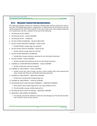 Water And Sewerage Authority (WASA)
Project Design and Technical Specifications Manual SCADA System
18-19 October 2008
R1
18.11.3 Wastewater Treatment Plant Operating Statistics
The following operating statistics for wastewater treatment plant shall be produced for each 8-
hour shift. Each display page shall be configured for a 3 shifts period with sub-total for each shift
and the grand-total for each 24-hour period. At the end of each week, each calendar month and
on an annual basis, provide a summary for the year for the following:
1. WATER QUALITY LIMITS
2. WATER QUALITY – DAILY REPORT
3. WATER QUALITY – GENERAL
4. PLANT FLOWS SUMMARY – RAW & TREATED
5. PLANT FLOW MONTHLY REPORT – RAW FLOW
.1 Include Monthly average, high, low and total.
6. PLANT FLOW ANNUAL REPORT – RAW FLOW
.1 Include Annual average, high, low and total.
7. PLANT FLOW MONTHLY SUMMARY
.1 Include daily average, minimum, maximum for raw and treated wastewater.
8. PLANT FLOWS – DAILY REPORT
.1 Include maximum and minimum rate for raw and treated wastewater.
9. CHEMICAL CONSUMPTION SUMMARY – DAILY REPORT
.1 Include average dose and total consumed.
10. CHEMICAL TREATMENT – DAILY REPORT
.1 Include current dose, daily average, set point, current residual, daily total consumed and
status. Include total daily raw and treated wastewater processed.
11. CHEMICAL TREATMENT – MONTHLY REPORT
.1 Include total consumed and average dosage rate.
12. CHEMICAL TREATMENT – ANNUAL REPORT
13. WATER QUALITY RAW WATER TURBIDITY – MONTHLY REPORT
.1 Daily report of the average, high and low raw water turbidity in NTU.
.2 Provide monthly average, monthly high and low.
14. WATER QUALITY RAW WATER pH – MONTHLY REPORT
15. MONTHLY TREATMENT SUMMARY
.1 For each day, provide the collection volume for each drainage area. Provide also the daily
total collection volume by day and area.
 