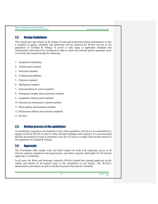 Water And Sewerage Authority (WASA)
water, wastewater and linear services projects Design Approach & Approvals
2-2 October 2008
R1
2.2 Design Guidelines
This manual provides details on the design of water and wastewater related infrastructure so that
a standard of quality, reliability and uniformity will be achieved for WASA services to the
population of Trinidad & Tobago. It covers a wide range of applicable standards and
characteristics that need to be considered in order to assure the minimal quality requested. Items
covered by this manual include the following:
1. Equipment redundancy
2. Architectural standard
3. Structural standard
4. Underground pipelines
5. Electrical standard
6. Mechanical standard
7. Instrumentation & control standard
8. Emergency standby diesel generator standard
9. Equipment coding system standard
10. Operation & maintenance manual standard
11. Water quality and treatment standard
12. Wastewater effluent and treatment standards
13. SCADA
2.3 Review process of the guidelines
As technology, exigencies and standards evolve; these guidelines will have to be submitted for a
regular review by WASA in order to reflect the latest findings and comments. It is recommended
that this document be revised at minimum every five (5) years to comply with the best interest of
the population of Trinidad & Tobago.
2.4 Approvals
The Consultants shall comply with, and shall conduct all work with cognisance given to all
relevant statutory regulations and requirements, and where required, shall apply for all relevant
approvals or certificates.
In all cases, the Water and Sewerage Authority (WASA) should have granted approvals on the
outline and details of all projects prior to the installation of any facility. The WASA’s
administrative procedures are part of another document that must be consulted.
 