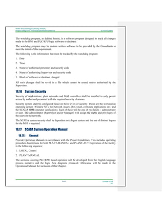 Water And Sewerage Authority (WASA)
Project Design and Technical Specifications Manual SCADA System
18-22 October 2008
R1
The watchdog program, as defined herein, is a software program designed to track all changes
made to the HMI and PLC/RPU logic software or database.
The watchdog program may be custom written software to be provided by the Consultants to
meet the intent of this requirement.
The following is the information that must be tracked by the watchdog program:
1. Date
2. Time
3. Name of authorised personnel and security code
4. Name of authorising Supervisor and security code
5. Block of software or database changed
All such changes shall be saved in a file which cannot be erased unless authorised by the
Supervisor.
18.16 System Security
Security of workstations, plant networks and field controllers shall be installed to only permit
access by authorised personnel with the required security clearance.
Security system shall be configured based on three levels of security. These are the workstation
operating system (Window NT), the Network Access (for e-mail, corporate applications etc.) and
the SCADA HMI (operator verification). Each of these will be one of two levels – administrator
or user. The administrator (Supervisor and/or Manager) will assign the rights and privileges of
the users on the network.
The SCADA system security shall be dependent on a logon system and the use of distinct logons
for the MHI is required.
18.17 SCADA System Operation Manual
18.17.1 General
Provide Operation Manuals in accordance with the Project Guidelines. This includes operating
procedure descriptions for both PLANT-MANUAL and PLANT-AUTO operation of the facility
in the following sequence:
1. LOCAL Control
2. PLANT MANUAL
The sections covering PLC/RPU based operation will be developed from the English language
process narrative and the logic flow diagrams produced. Allowance will be made in the
Operational Manual for inclusion of this Chapter.
 