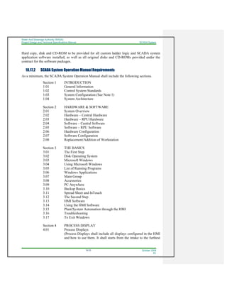 Water And Sewerage Authority (WASA)
Project Design and Technical Specifications Manual SCADA System
18-23 October 2008
R1
Hard copy, disk and CD-ROM to be provided for all custom ladder logic and SCADA system
application software installed, as well as all original disks and CD-ROMs provided under the
contract for the software packages.
18.17.2 SCADA System Operation Manual Requirements
As a minimum, the SCADA System Operation Manual shall include the following sections.
Section 1 INTRODUCTION
1.01 General Information
1.02 Control System Standards
1.03 System Configuration (See Note 1)
1.04 System Architecture
Section 2 HARDWARE & SOFTWARE
2.01 System Overview
2.02 Hardware – Central Hardware
2.03 Hardware – RPU Hardware
2.04 Software – Central Software
2.05 Software – RPU Software
2.06 Hardware Configuration
2.07 Software Configuration
2.08 Replacement/Addition of Workstation
Section 3 THE BASICS
3.01 The First Step
3.02 Disk Operating System
3.03 Microsoft Windows
3.04 Using Microsoft Windows
3.05 List of Running Programs
3.06 Windows Applications
3.07 Main Group
3.08 Accessories
3.09 PC Anywhere
3.10 Backup Basics
3.11 Spread Sheet and InTouch
3.12 The Second Step
3.13 HMI Software
3.14 Using the HMI Software
3.15 Plant/System Automation through the HMI
3.16 Troubleshooting
3.17 To Exit Windows
Section 4 PROCESS DISPLAY
4.01 Process Displays
(Process Displays shall include all displays configured in the HMI
and how to use them. It shall starts from the intake to the furthest
 