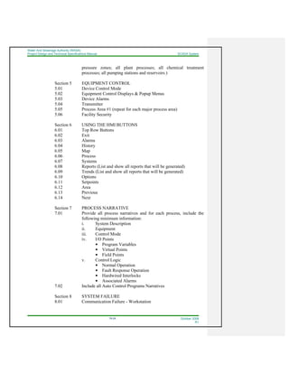 Water And Sewerage Authority (WASA)
Project Design and Technical Specifications Manual SCADA System
18-24 October 2008
R1
pressure zones; all plant processes; all chemical treatment
processes; all pumping stations and reservoirs.)
Section 5 EQUIPMENT CONTROL
5.01 Device Control Mode
5.02 Equipment Control Displays & Popup Menus
5.03 Device Alarms
5.04 Transmitter
5.05 Process Area #1 (repeat for each major process area)
5.06 Facility Security
Section 6 USING THE HMI BUTTONS
6.01 Top Row Buttons
6.02 Exit
6.03 Alarms
6.04 History
6.05 Map
6.06 Process
6.07 Systems
6.08 Reports (List and show all reports that will be generated)
6.09 Trends (List and show all reports that will be generated)
6.10 Options
6.11 Setpoints
6.12 Area
6.13 Previous
6.14 Next
Section 7 PROCESS NARRATIVE
7.01 Provide all process narratives and for each process, include the
following minimum information:
i. System Description
ii. Equipment
iii. Control Mode
iv. I/O Points
Program Variables
Virtual Points
Field Points
v. Control Logic
Normal Operation
Fault Response Operation
Hardwired Interlocks
Associated Alarms
7.02 Include all Auto Control Programs Narratives
Section 8 SYSTEM FAILURE
8.01 Communication Failure - Workstation
 
