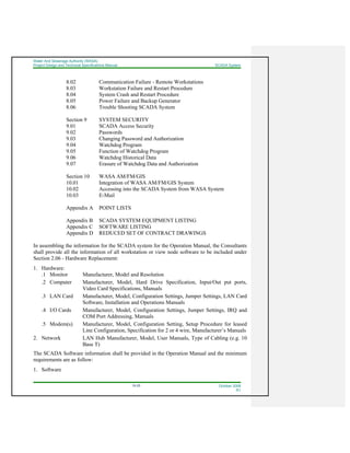 Water And Sewerage Authority (WASA)
Project Design and Technical Specifications Manual SCADA System
18-25 October 2008
R1
8.02 Communication Failure - Remote Workstations
8.03 Workstation Failure and Restart Procedure
8.04 System Crash and Restart Procedure
8.05 Power Failure and Backup Generator
8.06 Trouble Shooting SCADA System
Section 9 SYSTEM SECURITY
9.01 SCADA Access Security
9.02 Passwords
9.03 Changing Password and Authorization
9.04 Watchdog Program
9.05 Function of Watchdog Program
9.06 Watchdog Historical Data
9.07 Erasure of Watchdog Data and Authorization
Section 10 WASA AM/FM/GIS
10.01 Integration of WASA AM/FM/GIS System
10.02 Accessing into the SCADA System from WASA System
10.03 E-Mail
Appendix A POINT LISTS
Appendix B SCADA SYSTEM EQUIPMENT LISTING
Appendix C SOFTWARE LISTING
Appendix D REDUCED SET OF CONTRACT DRAWINGS
In assembling the information for the SCADA system for the Operation Manual, the Consultants
shall provide all the information of all workstation or view node software to be included under
Section 2.06 - Hardware Replacement:
1. Hardware:
.1 Monitor Manufacturer, Model and Resolution
.2 Computer Manufacturer, Model, Hard Drive Specification, Input/Out put ports,
Video Card Specifications, Manuals
.3 LAN Card Manufacturer, Model, Configuration Settings, Jumper Settings, LAN Card
Software, Installation and Operations Manuals
.4 I/O Cards Manufacturer, Model, Configuration Settings, Jumper Settings, IRQ and
COM Port Addressing, Manuals
.5 Modem(s) Manufacturer, Model, Configuration Setting, Setup Procedure for leased
Line Configuration, Specification for 2 or 4 wire, Manufacturer’s Manuals
2. Network LAN Hub Manufacturer, Model, User Manuals, Type of Cabling (e.g. 10
Base T)
The SCADA Software information shall be provided in the Operation Manual and the minimum
requirements are as follow:
1. Software
 
