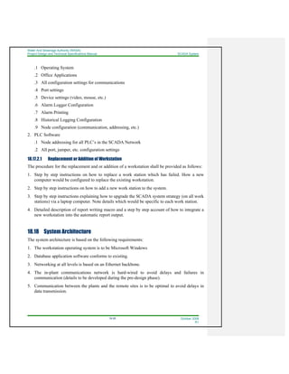 Water And Sewerage Authority (WASA)
Project Design and Technical Specifications Manual SCADA System
18-26 October 2008
R1
.1 Operating System
.2 Office Applications
.3 All configuration settings for communications
.4 Port settings
.5 Device settings (video, mouse, etc.)
.6 Alarm Logger Configuration
.7 Alarm Printing
.8 Historical Logging Configuration
.9 Node configuration (communication, addressing, etc.)
2. PLC Software
.1 Node addressing for all PLC’s in the SCADA Network
.2 All port, jumper, etc. configuration settings
18.17.2.1 Replacement or Addition of Workstation
The procedure for the replacement and or addition of a workstation shall be provided as follows:
1. Step by step instructions on how to replace a work station which has failed. How a new
computer would be configured to replace the existing workstation.
2. Step by step instructions on how to add a new work station to the system.
3. Step by step instructions explaining how to upgrade the SCADA system strategy (on all work
stations) via a laptop computer. Note details which would be specific to each work station.
4. Detailed description of report writing macro and a step by step account of how to integrate a
new workstation into the automatic report output.
18.18 System Architecture
The system architecture is based on the following requirements:
1. The workstation operating system is to be Microsoft Windows
2. Database application software conforms to existing.
3. Networking at all levels is based on an Ethernet backbone.
4. The in-plant communications network is hard-wired to avoid delays and failures in
communication (details to be developed during the pre-design phase).
5. Communication between the plants and the remote sites is to be optimal to avoid delays in
data transmission.
 