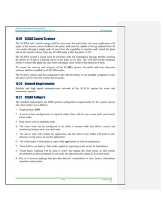 Water And Sewerage Authority (WASA)
Project Design and Technical Specifications Manual SCADA System
18-27 October 2008
R1
18.19 SCADA Control Strategy
The SCADA and control strategy shall be developed for each plant (the same application will
apply to the remote stations linked to the plant) and must be capable of being updated from all
view nodes through a single node. It must have the capability to monitor and control the plant
and all the remote stations from any SCADA node within the plant’s LAN.
The SCADA system’s server must be provided with full redundancy backup, thereby insuring
the ability to switch to a backup server if the main server fails. This will provide the continual
ability to control the plant and sites from individual client nodes if the main server fails.
To ensure the security and integrity of the SCADA system, fire-walls and virus detection
software shall be installed on all SCADA nodes.
The SCADA system shall be configured to provide the ability to use portable computers to dial
into any LAN to view and control the processes.
18.20 Network Requirements
Reliable and high speed communication network of the SCADA system for water and
wastewater systems.
18.21 SCADA Software
The standard requirements for HMI general configuration requirements for the system (server
and client nodes) are as follows:
1. Single product HMI
2. A server-client configuration is required where there will be one server node and several
client nodes
3. Each server will be a runtime node
4. The client node can be configured to be either a runtime node that allows control and
monitoring features or a view only node
5. The server node will contain the application and all client (view) nodes will point to this
directory on the server to run the application
6. The client nodes will maintain a copy of the application as well for redundancy
7. There will be one backup client node capable of operating as the server for redundancy
8. Visual Basic scripting will be used to notify and update the client nodes so that system
development can be completed on one node and automatically copied to the client nodes
9. Use of a browser package that provides Internet visualization to view factory information
anywhere and anytime
 