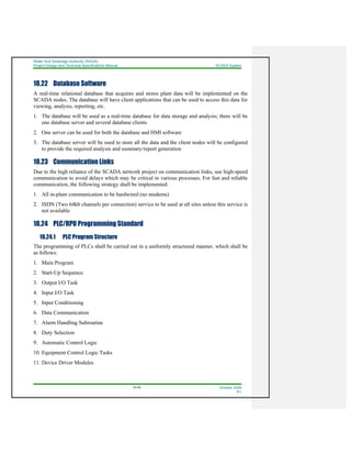 Water And Sewerage Authority (WASA)
Project Design and Technical Specifications Manual SCADA System
18-28 October 2008
R1
18.22 Database Software
A real-time relational database that acquires and stores plant data will be implemented on the
SCADA nodes. The database will have client applications that can be used to access this data for
viewing, analysis, reporting, etc.
1. The database will be used as a real-time database for data storage and analysis; there will be
one database server and several database clients
2. One server can be used for both the database and HMI software
3. The database server will be used to store all the data and the client nodes will be configured
to provide the required analysis and summary/report generation
18.23 Communication Links
Due to the high reliance of the SCADA network project on communication links, use high-speed
communication to avoid delays which may be critical in various processes. For fast and reliable
communication, the following strategy shall be implemented:
1. All in-plant communication to be hardwired (no modems)
2. ISDN (Two 64kb channels per connection) service to be used at all sites unless this service is
not available
18.24 PLC/RPU Programming Standard
18.24.1 PLC Program Structure
The programming of PLCs shall be carried out in a uniformly structured manner, which shall be
as follows:
1. Main Program
2. Start-Up Sequence
3. Output I/O Task
4. Input I/O Task
5. Input Conditioning
6. Data Communication
7. Alarm Handling Subroutine
8. Duty Selection
9. Automatic Control Logic
10. Equipment Control Logic Tasks
11. Device Driver Modules
 