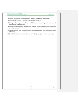Water And Sewerage Authority (WASA)
Project Design and Technical Specifications Manual SCADA System
18-30 October 2008
R1
16. Monitor and alarm all available diagnostic data such as task and I/O board errors.
17. Where PID loop control is required, disable the derivative factor.
18. Configure all alarm points in software to be TRUE when in alarm. (In general, field wiring of
alarms is FALSE when in alarm.)
19. Include logic for simulation of normal field feedback. This is used in factory and site testing
as well as training.
20. Include minimum times for equipment to be running and stopped, to prevent possible output
‘chattering’.
21. Include interlocks to prevent simultaneous starts of major equipment (in auto mode only).
 
