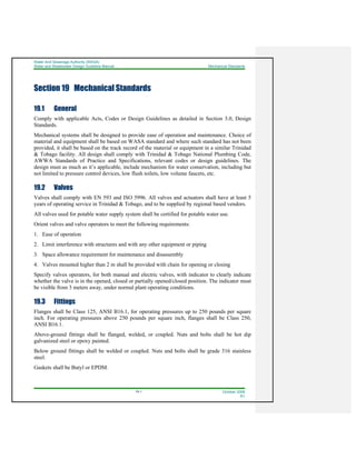 Water And Sewerage Authority (WASA)
Water and Wastewater Design Guideline Manual Mechanical Standards
19-1 October 2008
R1
Section 19 Mechanical Standards
19.1 General
Comply with applicable Acts, Codes or Design Guidelines as detailed in Section 3.0, Design
Standards.
Mechanical systems shall be designed to provide ease of operation and maintenance. Choice of
material and equipment shall be based on WASA standard and where such standard has not been
provided, it shall be based on the track record of the material or equipment in a similar Trinidad
& Tobago facility. All design shall comply with Trinidad & Tobago National Plumbing Code,
AWWA Standards of Practice and Specifications, relevant codes or design guidelines. The
design must as much as it’s applicable, include mechanism for water conservation, including but
not limited to pressure control devices, low flush toilets, low volume faucets, etc.
19.2 Valves
Valves shall comply with EN 593 and ISO 5996. All valves and actuators shall have at least 5
years of operating service in Trinidad & Tobago, and to be supplied by regional based vendors.
All valves used for potable water supply system shall be certified for potable water use.
Orient valves and valve operators to meet the following requirements:
1. Ease of operation
2. Limit interference with structures and with any other equipment or piping
3. Space allowance requirement for maintenance and disassembly
4. Valves mounted higher than 2 m shall be provided with chain for opening or closing
Specify valves operators, for both manual and electric valves, with indicator to clearly indicate
whether the valve is in the opened, closed or partially opened/closed position. The indicator must
be visible from 3 meters away, under normal plant operating conditions.
19.3 Fittings
Flanges shall be Class 125, ANSI B16.1, for operating pressures up to 250 pounds per square
inch. For operating pressures above 250 pounds per square inch, flanges shall be Class 250,
ANSI B16.1.
Above-ground fittings shall be flanged, welded, or coupled. Nuts and bolts shall be hot dip
galvanized steel or epoxy painted.
Below ground fittings shall be welded or coupled. Nuts and bolts shall be grade 316 stainless
steel.
Gaskets shall be Butyl or EPDM.
 