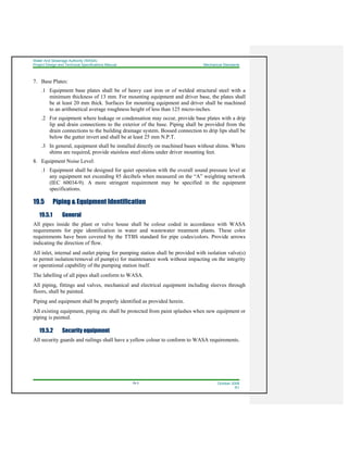 Water And Sewerage Authority (WASA)
Project Design and Technical Specifications Manual Mechanical Standards
19-3 October 2008
R1
7. Base Plates:
.1 Equipment base plates shall be of heavy cast iron or of welded structural steel with a
minimum thickness of 13 mm. For mounting equipment and driver base, the plates shall
be at least 20 mm thick. Surfaces for mounting equipment and driver shall be machined
to an arithmetical average roughness height of less than 125 micro-inches.
.2 For equipment where leakage or condensation may occur, provide base plates with a drip
lip and drain connections to the exterior of the base. Piping shall be provided from the
drain connections to the building drainage system. Bossed connection to drip lips shall be
below the gutter invert and shall be at least 25 mm N.P.T.
.3 In general, equipment shall be installed directly on machined bases without shims. Where
shims are required, provide stainless steel shims under driver mounting feet.
8. Equipment Noise Level:
.1 Equipment shall be designed for quiet operation with the overall sound pressure level at
any equipment not exceeding 85 decibels when measured on the “A” weighting network
(IEC 60034-9). A more stringent requirement may be specified in the equipment
specifications.
19.5 Piping & Equipment Identification
19.5.1 General
All pipes inside the plant or valve house shall be colour coded in accordance with WASA
requirements for pipe identification in water and wastewater treatment plants. These color
requirements have been covered by the TTBS standard for pipe codes/colors. Provide arrows
indicating the direction of flow.
All inlet, internal and outlet piping for pumping station shall be provided with isolation valve(s)
to permit isolation/removal of pump(s) for maintenance work without impacting on the integrity
or operational capability of the pumping station itself.
The labelling of all pipes shall conform to WASA.
All piping, fittings and valves, mechanical and electrical equipment including sleeves through
floors, shall be painted.
Piping and equipment shall be properly identified as provided herein.
All existing equipment, piping etc shall be protected from paint splashes when new equipment or
piping is painted.
19.5.2 Security equipment
All security guards and railings shall have a yellow colour to conform to WASA requirements.
 