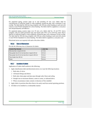 Water And Sewerage Authority (WASA)
Project Design and Technical Specifications Manual Mechanical Standards
19-7 October 2008
R1
On unpainted piping systems (pipe up to and including 45 mm o.d.), labels shall be
vinyl/polyester of sufficient length to wrap completely around the pipe with a minimum 8 mm
overlap. The label shall be 300 mm long complete with 100 mm colour banding at each end with
colours to meet WASA Standards for colour banding. The labels shall be supplied as a one-piece
unit and permanently self-adhesive.
On unpainted piping systems (pipe over 45 mm o.d.), labels shall be. 10 mil PVC sleeve
complete with two-sided permanent tape and liquid weld. PVC to be 25/50 fire rated. Sleeve
shall be of sufficient length to wrap completely around the pipe with a minimum 24 mm overlap.
The label shall be 300 mm long complete with 100 mm colour banding at each end with colours
to meet WASA Standards for colour banding. The labels shall be supplied as a one-piece unit.
Directional arrows are required with each of the above labels.
19.5.6 Sizes of Characters
Provide the following sizes of characters for labels:
Outside Pipe Diameter Letter Size
Pipe less than or equal to 25 mm 12 mm
Pipe greater than 25 mm but less than or equal to 50 mm 25 mm
Pipe greater than 50 mm but less than or equal to 300 mm 38 mm
Pipe Greater than 300 mm 50 mm
Ducts 50 mm
19.5.7 Location of Labels
Application of Labels shall conform to the following:
1. Apply identification label and directional arrows at or near the following locations:
.1 Both sides of valves
.2 All branch fittings and elbows
.3 Both sides where pipes and ducts pass through walls, floors and ceiling
.4 Straight runs at maximum distance, centre to centre, as indicated above
.5 Where circumstances make contents or direction of flow doubtful
2. Apply labels in positions that allow them to be easily read from normal operating positions.
3. All labels to be installed in a workmanlike manner.
 