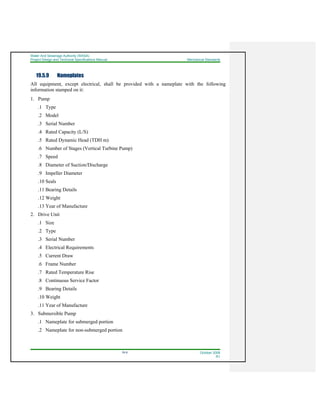 Water And Sewerage Authority (WASA)
Project Design and Technical Specifications Manual Mechanical Standards
19-9 October 2008
R1
19.5.9 Nameplates
All equipment, except electrical, shall be provided with a nameplate with the following
information stamped on it:
1. Pump
.1 Type
.2 Model
.3 Serial Number
.4 Rated Capacity (L/S)
.5 Rated Dynamic Head (TDH m)
.6 Number of Stages (Vertical Turbine Pump)
.7 Speed
.8 Diameter of Suction/Discharge
.9 Impeller Diameter
.10 Seals
.11 Bearing Details
.12 Weight
.13 Year of Manufacture
2. Drive Unit
.1 Size
.2 Type
.3 Serial Number
.4 Electrical Requirements
.5 Current Draw
.6 Frame Number
.7 Rated Temperature Rise
.8 Continuous Service Factor
.9 Bearing Details
.10 Weight
.11 Year of Manufacture
3. Submersible Pump
.1 Nameplate for submerged portion
.2 Nameplate for non-submerged portion
 