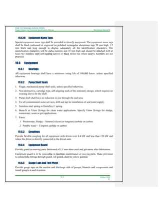 Water And Sewerage Authority (WASA)
Project Design and Technical Specifications Manual Mechanical Standards
19-10 October 2008
R1
19.5.10 Equipment Name Tags
Special equipment name tags shall be provided to identify equipment. The equipment name tags
shall be black embossed or engraved on polished rectangular aluminium tags 50 mm high, 1.5
mm thick and long enough to display adequately all the identification characters. The
identification characters will be alpha numeric and 10 mm high and should be attached with at
least two stainless steel self-tapping screws or black nylon ties where screws fasteners are not
practical.
19.6 Equipment
19.6.1 Bearings
All equipment bearings shall have a minimum rating life of 100,000 hours, unless specified
otherwise.
19.6.2 Pump Shaft Seals
1. Single, mechanical pump shaft seals, unless specified otherwise.
2. Non-destructive, cartridge type, self-aligning seals of the stationary design, which requires no
wearing sleeve for the shaft.
3. Pump shaft shall have no reduction in size through the seal area.
4. For all contaminated water services, drill and tap for installation of seal water supply.
5. Stainless steel spring or Hastelloy C spring.
6. Buna-N or Viton O-rings for clean water applications. Specify Viton O-rings for sludge,
wastewater, scum or grit applications.
7. Faces:
.1 Wastewater, Sludge – Sintered silicon (or tungsten) carbide on carbon
.2 Potable water – Tungsten carbide on carbon
19.6.3 Couplings
Provide flexible coupling for all equipment with drives over 0.4 kW and less than 120 kW and
where the driver is directly connected to the driven unit.
19.6.4 Equipment Guard
Provide guard on moving parts fabricated of 1.5 mm sheet steel and galvanize after fabrication.
Equipment guard is to be removable to facilitate maintenance of moving parts. Make provision
to extend lube fittings through guard. All guards shall be yellow painted.
19.6.5 Gauge Taps and Test Plugs
Provide gauge taps on the suction and discharge side of pumps, blowers and compressors and
install gauges at each location.
 