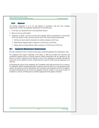 Water And Sewerage Authority (WASA)
Project Design and Technical Specifications Manual Mechanical Standards
19-11 October 2008
R1
19.6.6 Alignment
All rotating equipment is to be set and aligned in accordance with the more stringent
requirements of either the equipment manufacturer or the following:
1. Level base, use machinists level on all machined surfaces.
2. Base is to be true and levelled.
3. Alignment of shafts, soft foot of motor and couplings shall be performed by reversed dial,
rim to rim and face to face. Soft foot will be rim to rim vertical and horizontal mode.
.1 Soft foot of motor shall be checked to be within a tolerance of 0.03 mm
.2 Shaft shall be aligned within a tolerance of ±0.025 mm to 0.070 mm
.3 Piping strains to pump shall be within a tolerance of ±0.025 mm to 0.070 mm
19.7 Equipment Maintenance Requirements
Provide a minimum of one (1) meter of clear space around all equipment for maintenance work.
For equipment that requires replacing in the future, it shall be provided with electrical and
mechanical isolation devices to permit removal without interfering with the operation of the
process or facility. Isolation devices shall be as close to the equipment as possible and shall not
require the use of a ladder for access. Isolation devices must be visible from the equipment to be
removed.
In designing the layout of the equipment, the Consultants shall make provisions for its removal.
No equipment shall be designed such that it cannot be removed and if it is to be designed in that
manner, the intention must be identified by the Consultants and accepted by WASA. In addition,
all required lifting devices for removal of equipment must be in place or can be put in place to
facilitate its removal. All lifting device shall be engineered for the purpose intended.
 