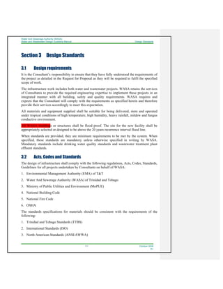 Water And Sewerage Authority (WASA)
Water and Wastewater Design Guideline Manual Design Standards
3-1 October 2008
R1
Section 3 Design Standards
3.1 Design requirements
It is the Consultant’s responsibility to ensure that they have fully understood the requirements of
the project as detailed in the Request for Proposal as they will be required to fulfil the specified
scope of work.
The infrastructure work includes both water and wastewater projects. WASA retains the services
of Consultants to provide the required engineering expertise to implement these projects in an
integrated manner with all building, safety and quality requirements. WASA requires and
expects that the Consultant will comply with the requirements as specified herein and therefore
provide their services accordingly to meet this expectation.
All materials and equipment supplied shall be suitable for being delivered, store and operated
under tropical conditions of high temperature, high humidity, heavy rainfall, mildew and fungus
conductive environment.
All WASA buildings or structures shall be flood proof. The site for the new facility shall be
appropriately selected or designed to be above the 20 years recurrence interval flood line.
When standards are provided, they are minimum requirements to be met by the system. When
specified, these standards are mandatory unless otherwise specified in writing by WASA.
Mandatory standards include drinking water quality standards and wastewater treatment plant
effluent standards.
3.2 Acts, Codes and Standards
The design of infrastructure shall comply with the following regulations, Acts, Codes, Standards,
Guidelines for all projects undertaken by Consultants on behalf of WASA:
1. Environmental Management Authority (EMA) of T&T
2. Water And Sewerage Authority (WASA) of Trinidad and Tobago
3. Ministry of Public Utilities and Environment (MoPUE)
4. National Building Code
5. National Fire Code
6. OSHA
The standards specifications for materials should be consistent with the requirements of the
following:
1. Trinidad and Tobago Standards (TTBS)
2. International Standards (ISO)
3. North American Standards (ANSI/AWWA)
 