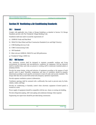 Water And Sewerage Authority (WASA)
Water and Wastewater Design Guideline Manual Ventilating & Air Conditioning Standards
20-1 October 2008
R1
Section 20 Ventilating & Air Conditioning Standards
20.1 General
Comply with applicable Acts, Codes or Design Guidelines as detailed in Section 3.0, Design
Standards and also with The Trinidad & Tobago Building Code.
Installation shall meet and/or exceed the requirements of:
a) ASHRAE Guide and Data Book
b) SMACNA Sheet Metal and Duct Construction Standards (Low and High Velocity)
c) CIBS Building Services Code
d) CIBS Commissioning Codes
e) ARI Standards
f) Other relevant ASHRAE, SMACNA and ARI publications
g) Trinidad & Tobago ASHO Act
20.2 VAC System
The ventilation systems shall be designed to maintain acceptable working and living
environments for personnel and non-destructive conditions for equipment. H2S gas detectors
shall be installed when such risks are present to working staff in wastewater treatment plants or
pumping stations.
Provide the proper design, sizing and selection of equipment according to the purpose of each
specific room or space. Humidity, temperature and rates of ventilation should be properly
determined according to each specific environment to meet all codes and security standards. The
design shall take into account both normal and emergency operation requirements.
Provide separate ventilation systems in laboratories.
Ventilation openings shall be screened with a sufficiently fine mesh to prevent entry by birds,
rodents, snakes, and bugs.
Provide air conditioning or humidity control when electronic equipment (Control panel) is
located in a room.
Power supply of equipment should be compatible with the new, future or existing site building.
Provide refrigeration piping, chill water piping and condensate drainage when required.
Engineering site supervision should be provided during construction.
 