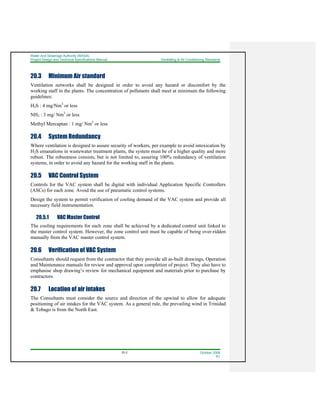 Water And Sewerage Authority (WASA)
Project Design and Technical Specifications Manual Ventilating & Air Conditioning Standards
20-2 October 2008
R1
20.3 Minimum Air standard
Ventilation networks shall be designed in order to avoid any hazard or discomfort by the
working staff in the plants. The concentration of pollutants shall meet at minimum the following
guidelines:
H2S : 4 mg/Nm3
or less
NH3 : 3 mg/ Nm3
or less
Methyl Mercaptan : 1 mg/ Nm3
or less
20.4 System Redundancy
Where ventilation is designed to assure security of workers, per example to avoid intoxication by
H2S emanations in wastewater treatment plants, the system must be of a higher quality and more
robust. The robustness consists, but is not limited to, assuring 100% redundancy of ventilation
systems, in order to avoid any hazard for the working staff in the plants.
20.5 VAC Control System
Controls for the VAC system shall be digital with individual Application Specific Controllers
(ASCs) for each zone. Avoid the use of pneumatic control systems.
Design the system to permit verification of cooling demand of the VAC system and provide all
necessary field instrumentation.
20.5.1 VAC Master Control
The cooling requirements for each zone shall be achieved by a dedicated control unit linked to
the master control system. However, the zone control unit must be capable of being over-ridden
manually from the VAC master control system.
20.6 Verification of VAC System
Consultants should request from the contractor that they provide all as-built drawings, Operation
and Maintenance manuals for review and approval upon completion of project. They also have to
emphasise shop drawing’s review for mechanical equipment and materials prior to purchase by
contractors.
20.7 Location of air intakes
The Consultants must consider the source and direction of the upwind to allow for adequate
positioning of air intakes for the VAC system. As a general rule, the prevailing wind in Trinidad
& Tobago is from the North East.
 